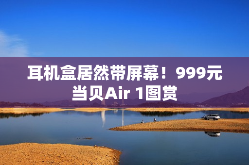 耳机盒居然带屏幕！999元当贝Air 1图赏