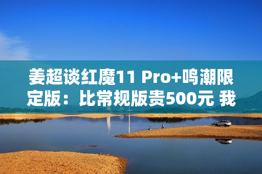姜超谈红魔11 Pro+鸣潮限定版：比常规版贵500元 我们最大的诚意