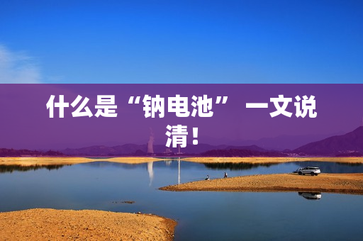 什么是“钠电池” 一文说清！