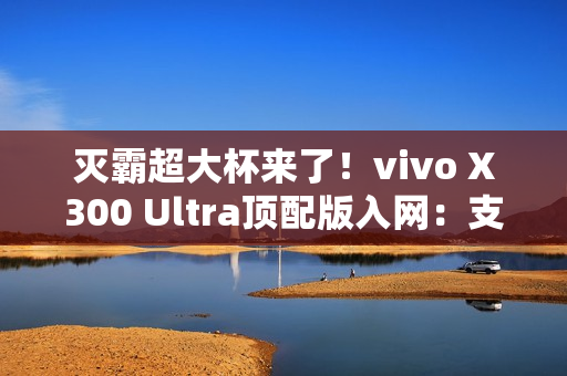 灭霸超大杯来了！vivo X300 Ultra顶配版入网：支持北斗卫星短信