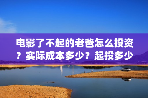 电影了不起的老爸怎么投资？实际成本多少？起投多少？(了不起的老爸hd在线播放)