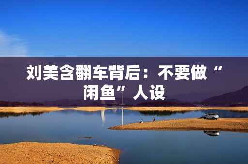 刘美含翻车背后：不要做“闲鱼”人设