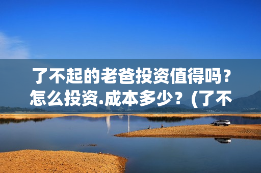 了不起的老爸投资值得吗？怎么投资.成本多少？(了不起的老爸2021)