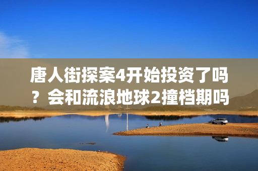 唐人街探案4开始投资了吗？会和流浪地球2撞档期吗？(唐人街探案4开拍了吗)