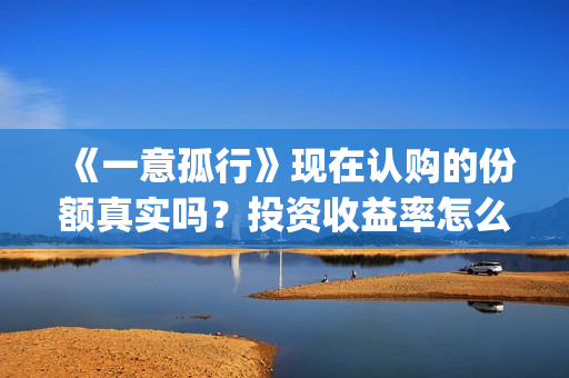 《一意孤行》现在认购的份额真实吗？投资收益率怎么样？ 怎么投资？(一意孤行的公映)