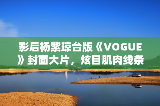 影后杨紫琼台版《VOGUE》封面大片，炫目肌肉线条闪耀岁月之美