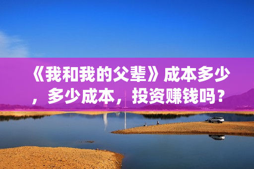 《我和我的父辈》成本多少，多少成本，投资赚钱吗？(我和我的父辈电影免费播放完整版观后感)