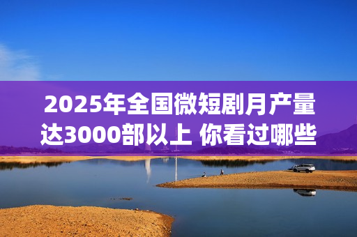 2025年全国微短剧月产量达3000部以上 你看过哪些？(2025全国微短剧盛典颁奖)