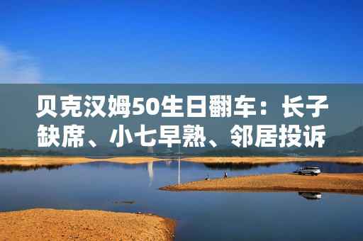 贝克汉姆50生日翻车：长子缺席、小七早熟、邻居投诉…人设崩塌？