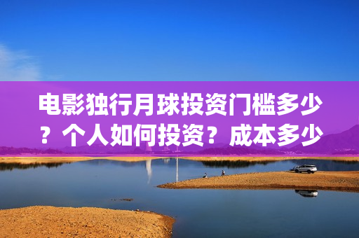 电影独行月球投资门槛多少？个人如何投资？成本多少？(独行月球电影什么时候开机)