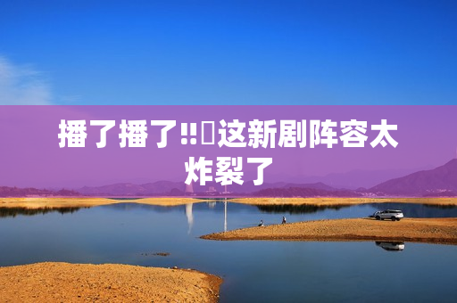 播了播了‼️这新剧阵容太炸裂了