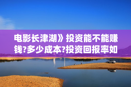 电影长津湖》投资能不能赚钱?多少成本?投资回报率如何?(长津湖 电影)
