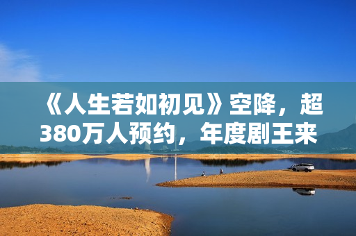 《人生若如初见》空降，超380万人预约，年度剧王来轰炸影视圈了