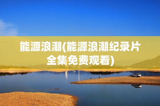 能源浪潮(能源浪潮纪录片全集免费观看)