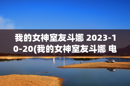 我的女神室友斗娜 2023-10-20(我的女神室友斗娜 电视剧吻戏第几集)