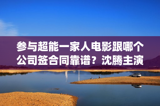 参与超能一家人电影跟哪个公司签合同靠谱？沈腾主演吗？六安(超能一家人联合出品方)