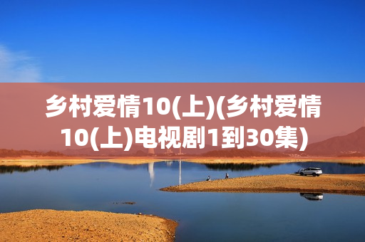 乡村爱情10(上)(乡村爱情10(上)电视剧1到30集)