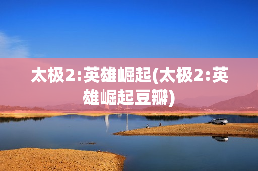 太极2:英雄崛起(太极2:英雄崛起豆瓣)