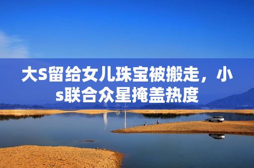 大S留给女儿珠宝被搬走，小s联合众星掩盖热度