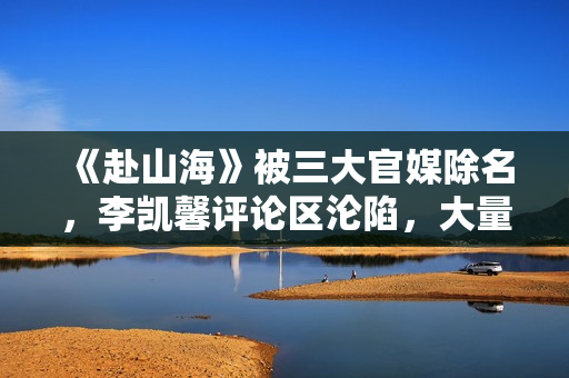 《赴山海》被三大官媒除名，李凯馨评论区沦陷，大量黑历史被扒