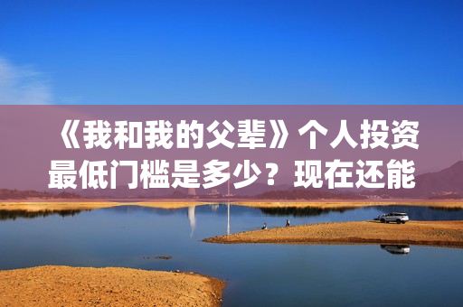 《我和我的父辈》个人投资最低门槛是多少？现在还能投吗？(我和我的父辈在线观看免费全集电视剧)