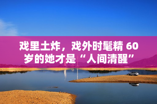 戏里土炸，戏外时髦精 60岁的她才是“人间清醒”
