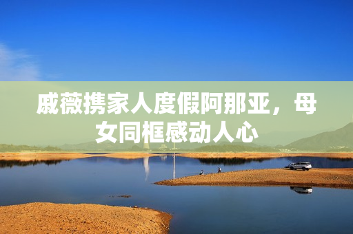 戚薇携家人度假阿那亚，母女同框感动人心