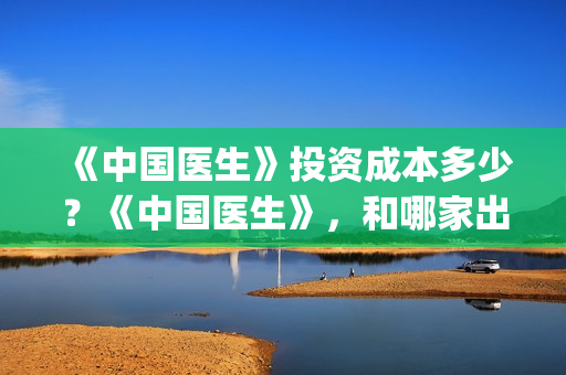 《中国医生》投资成本多少？《中国医生》，和哪家出品方公司签约？(《中国医生》口碑)