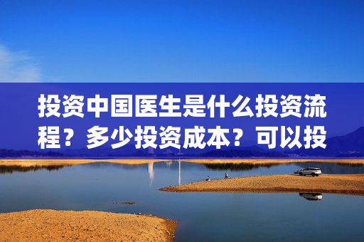 投资中国医生是什么投资流程？多少投资成本？可以投资吗？(中国医生投资了多少钱)