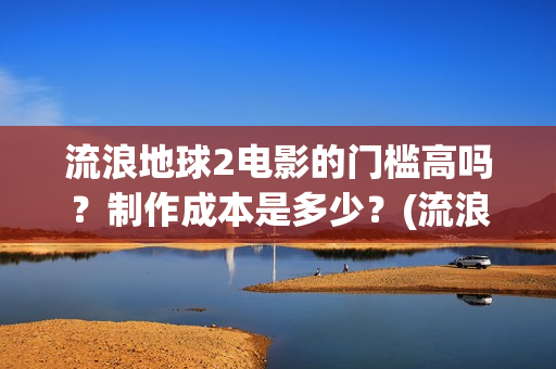 流浪地球2电影的门槛高吗？制作成本是多少？(流浪地球2电影解说)