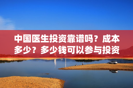 中国医生投资靠谱吗？成本多少？多少钱可以参与投资？(中国医生怎么投资)