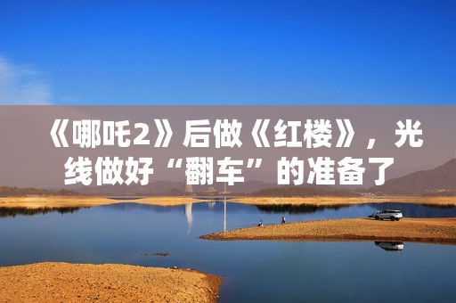 《哪吒2》后做《红楼》，光线做好“翻车”的准备了