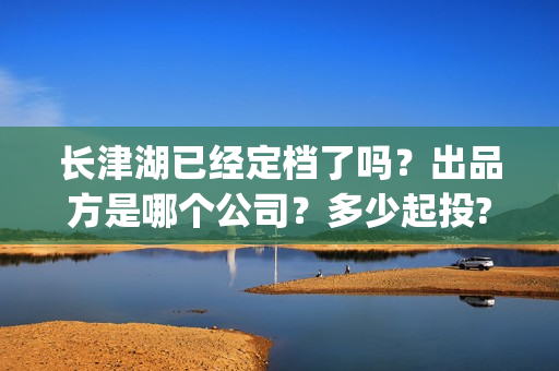 长津湖已经定档了吗？出品方是哪个公司？多少起投?(长津湖定档了吗)