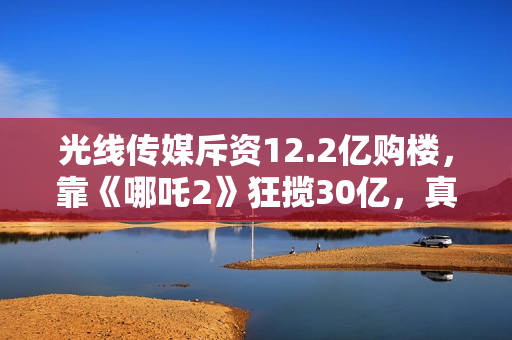 光线传媒斥资12.2亿购楼，靠《哪吒2》狂揽30亿，真相超出想象！