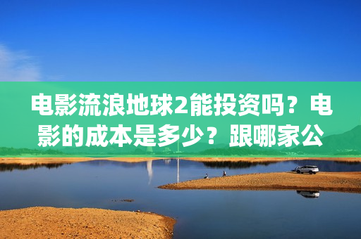 电影流浪地球2能投资吗？电影的成本是多少？跟哪家公司签约、(电影流浪地球2完整版)