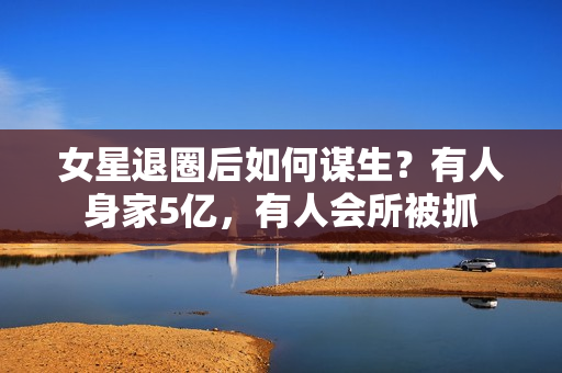 女星退圈后如何谋生？有人身家5亿，有人会所被抓