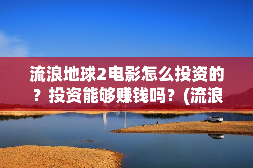 流浪地球2电影怎么投资的？投资能够赚钱吗？(流浪地球2电影什么时候上映)