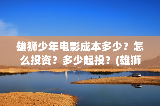 雄狮少年电影成本多少？怎么投资？多少起投？(雄狮少年电影什么时候上映)