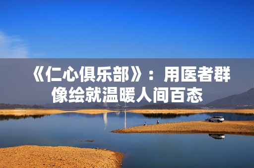 《仁心俱乐部》：用医者群像绘就温暖人间百态