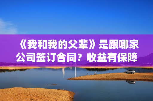 《我和我的父辈》是跟哪家公司签订合同？收益有保障吗？(我和我的父辈演员表)