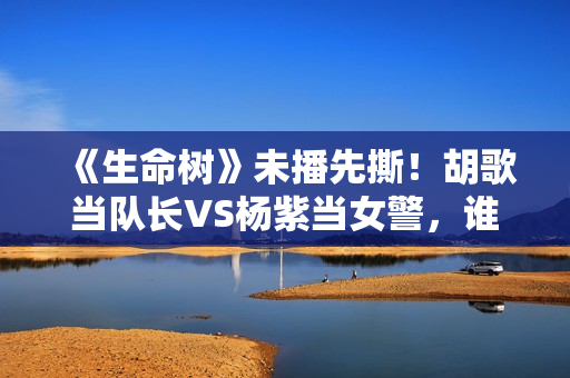 《生命树》未播先撕！胡歌当队长VS杨紫当女警，谁才是正午亲闺女