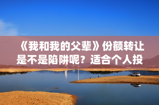 《我和我的父辈》份额转让是不是陷阱呢？适合个人投资吗？(我和我的父辈之乘风)