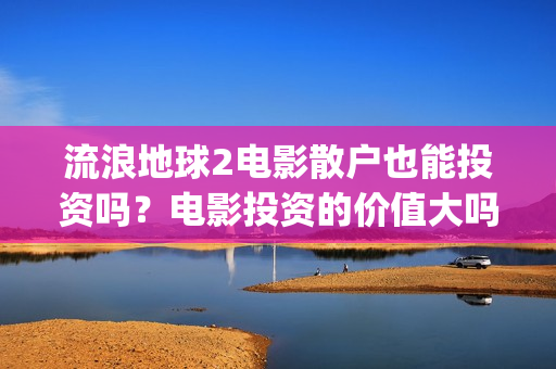 流浪地球2电影散户也能投资吗？电影投资的价值大吗？(流浪地球2电影时长)