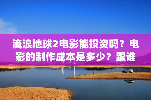 流浪地球2电影能投资吗？电影的制作成本是多少？跟谁投？(流浪地球2电影在线高清)