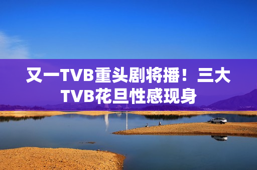 又一TVB重头剧将播！三大TVB花旦性感现身