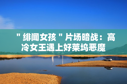 ＂绯闻女孩＂片场暗战：高冷女王遇上好莱坞恶魔