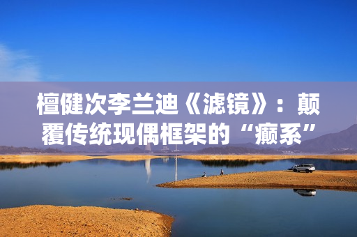 檀健次李兰迪《滤镜》：颠覆传统现偶框架的“癫系”口碑黑马剧