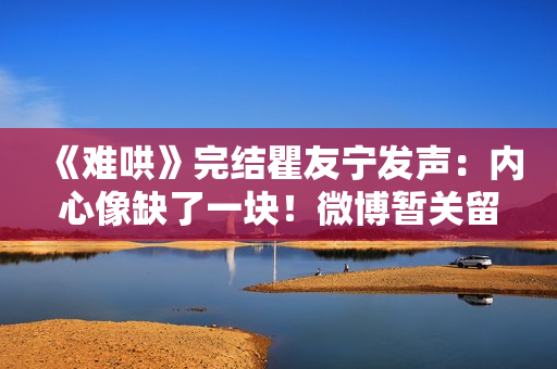 《难哄》完结瞿友宁发声：内心像缺了一块！微博暂关留言敲碗1事