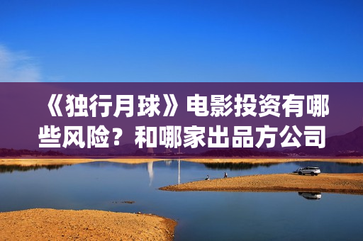 《独行月球》电影投资有哪些风险？和哪家出品方公司签约？(独行月球电影什么时候开机)
