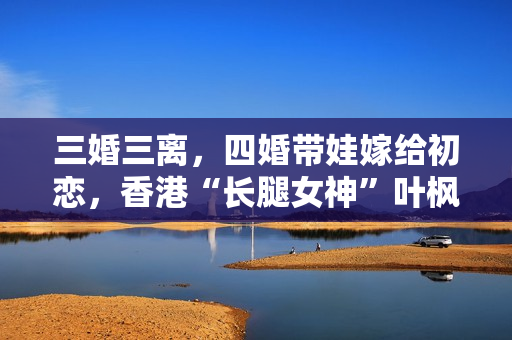 三婚三离，四婚带娃嫁给初恋，香港“长腿女神”叶枫如今很幸福！